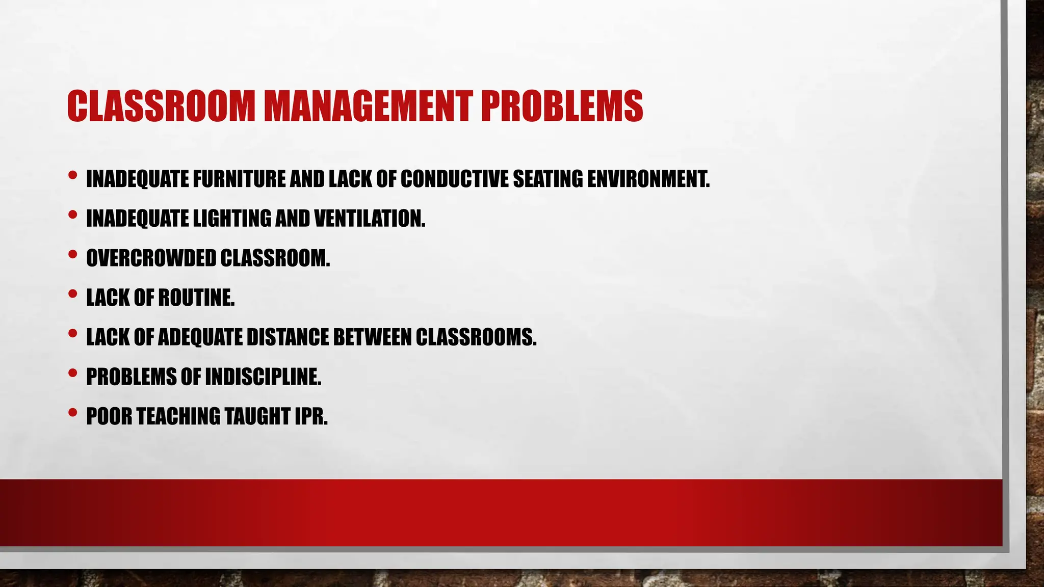 CLASSROOM MANAGEMENT PROBLEMS
• INADEQUATE FURNITURE AND LACK OF CONDUCTIVE SEATING ENVIRONMENT.
• INADEQUATE LIGHTING AND VENTILATION.
• OVERCROWDED CLASSROOM.
• LACK OF ROUTINE.
• LACK OF ADEQUATE DISTANCE BETWEEN CLASSROOMS.
• PROBLEMS OF INDISCIPLINE.
• POOR TEACHING TAUGHT IPR.
 