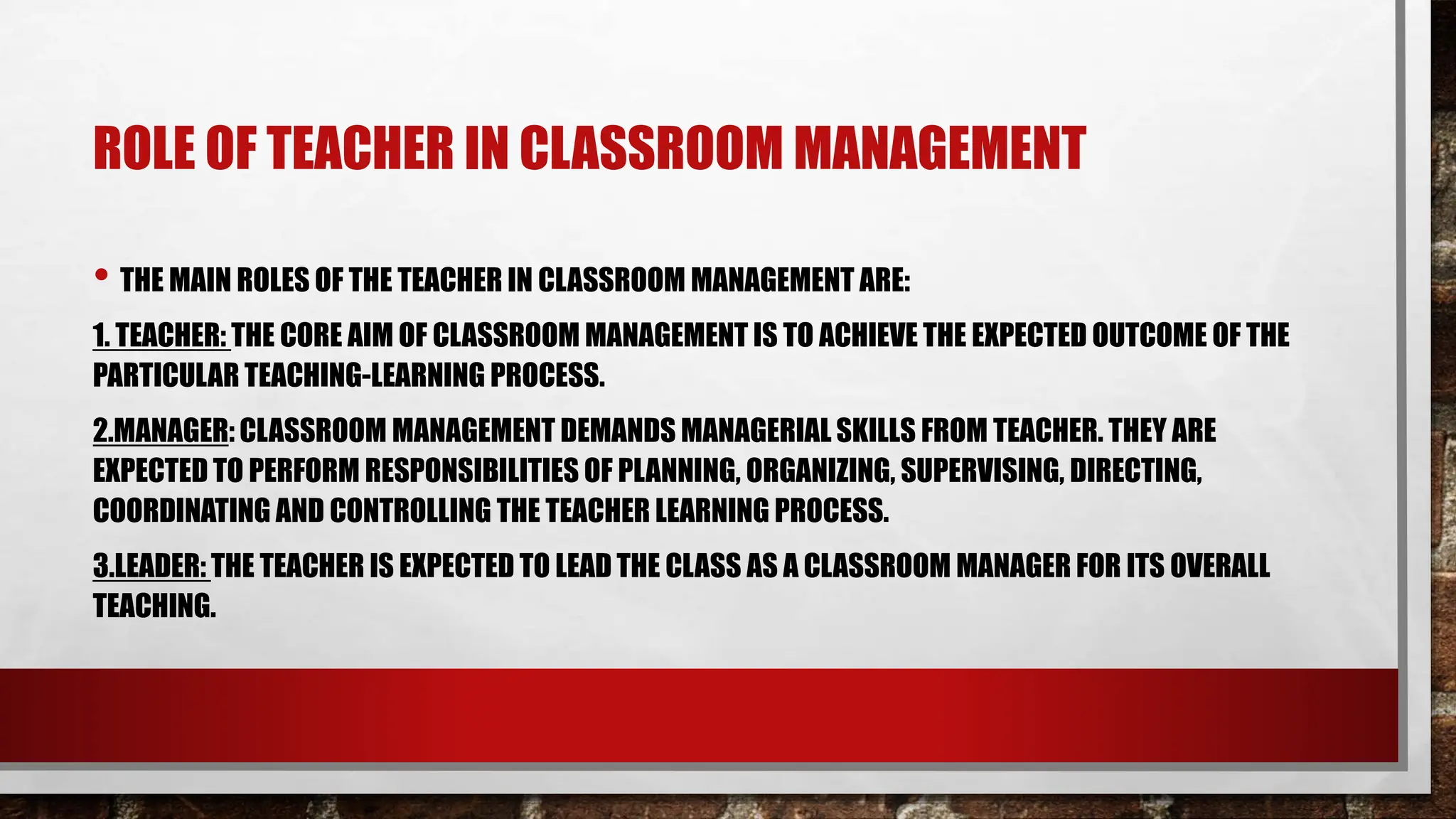 ROLE OF TEACHER IN CLASSROOM MANAGEMENT
• THE MAIN ROLES OF THE TEACHER IN CLASSROOM MANAGEMENT ARE:
1. TEACHER: THE CORE AIM OF CLASSROOM MANAGEMENT IS TO ACHIEVE THE EXPECTED OUTCOME OF THE
PARTICULAR TEACHING-LEARNING PROCESS.
2.MANAGER: CLASSROOM MANAGEMENT DEMANDS MANAGERIAL SKILLS FROM TEACHER. THEY ARE
EXPECTED TO PERFORM RESPONSIBILITIES OF PLANNING, ORGANIZING, SUPERVISING, DIRECTING,
COORDINATING AND CONTROLLING THE TEACHER LEARNING PROCESS.
3.LEADER: THE TEACHER IS EXPECTED TO LEAD THE CLASS AS A CLASSROOM MANAGER FOR ITS OVERALL
TEACHING.
 