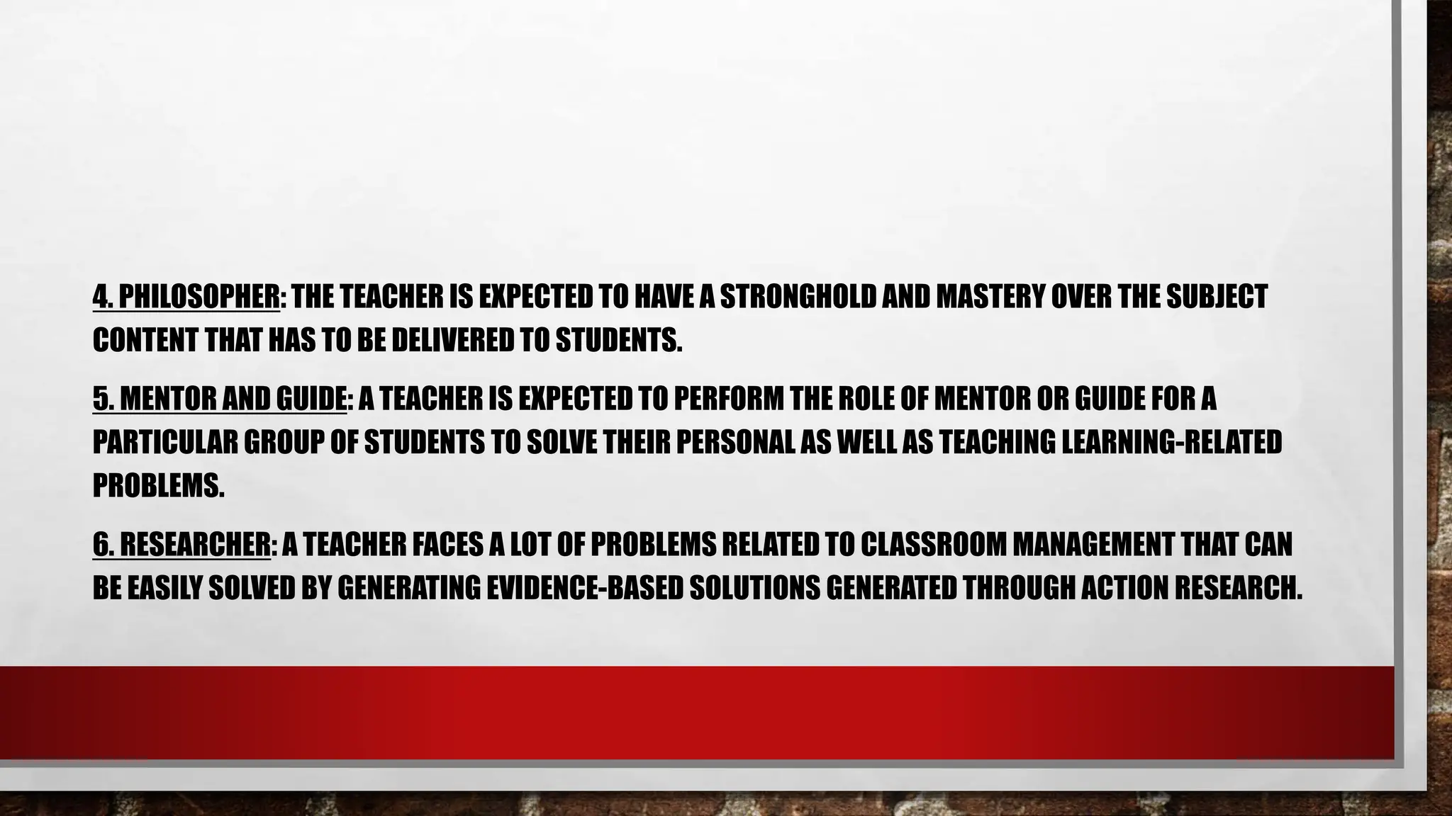 4. PHILOSOPHER: THE TEACHER IS EXPECTED TO HAVE A STRONGHOLD AND MASTERY OVER THE SUBJECT
CONTENT THAT HAS TO BE DELIVERED TO STUDENTS.
5. MENTOR AND GUIDE: A TEACHER IS EXPECTED TO PERFORM THE ROLE OF MENTOR OR GUIDE FOR A
PARTICULAR GROUP OF STUDENTS TO SOLVE THEIR PERSONAL AS WELL AS TEACHING LEARNING-RELATED
PROBLEMS.
6. RESEARCHER: A TEACHER FACES A LOT OF PROBLEMS RELATED TO CLASSROOM MANAGEMENT THAT CAN
BE EASILY SOLVED BY GENERATING EVIDENCE-BASED SOLUTIONS GENERATED THROUGH ACTION RESEARCH.
 