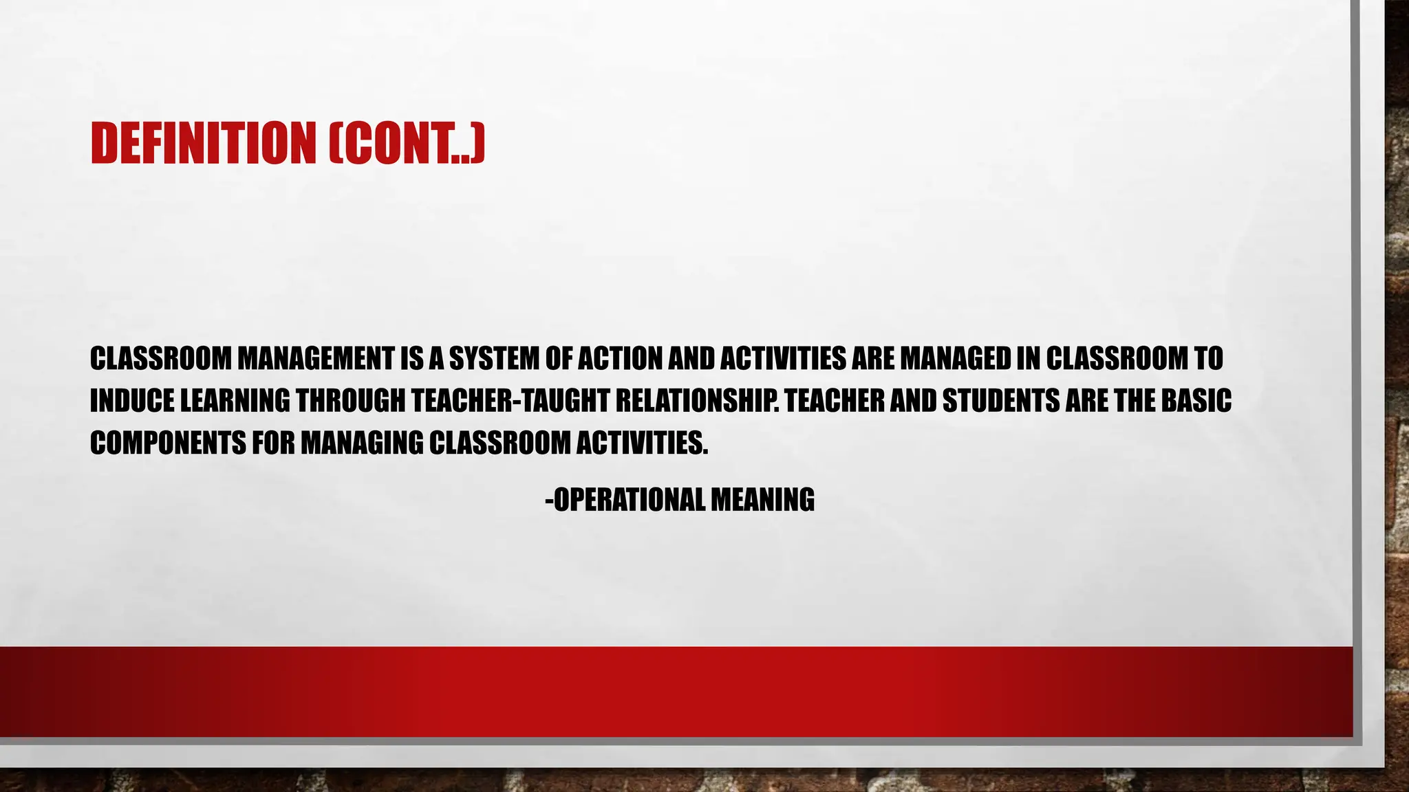 DEFINITION (CONT..)
CLASSROOM MANAGEMENT IS A SYSTEM OF ACTION AND ACTIVITIES ARE MANAGED IN CLASSROOM TO
INDUCE LEARNING THROUGH TEACHER-TAUGHT RELATIONSHIP. TEACHER AND STUDENTS ARE THE BASIC
COMPONENTS FOR MANAGING CLASSROOM ACTIVITIES.
-OPERATIONAL MEANING
 