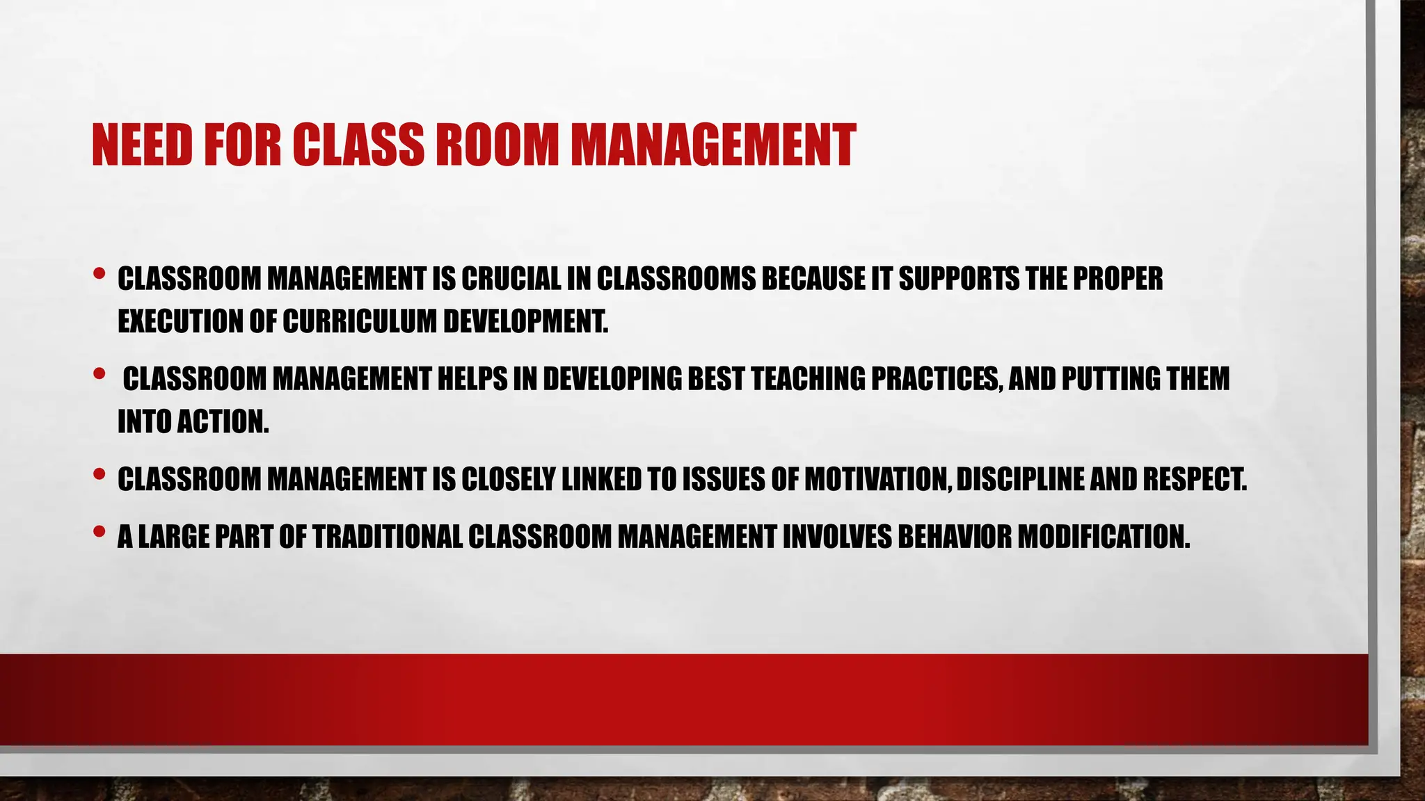 NEED FOR CLASS ROOM MANAGEMENT
• CLASSROOM MANAGEMENT IS CRUCIAL IN CLASSROOMS BECAUSE IT SUPPORTS THE PROPER
EXECUTION OF CURRICULUM DEVELOPMENT.
• CLASSROOM MANAGEMENT HELPS IN DEVELOPING BEST TEACHING PRACTICES, AND PUTTING THEM
INTO ACTION.
• CLASSROOM MANAGEMENT IS CLOSELY LINKED TO ISSUES OF MOTIVATION,DISCIPLINE AND RESPECT.
• A LARGE PART OF TRADITIONAL CLASSROOM MANAGEMENT INVOLVES BEHAVIOR MODIFICATION.
 