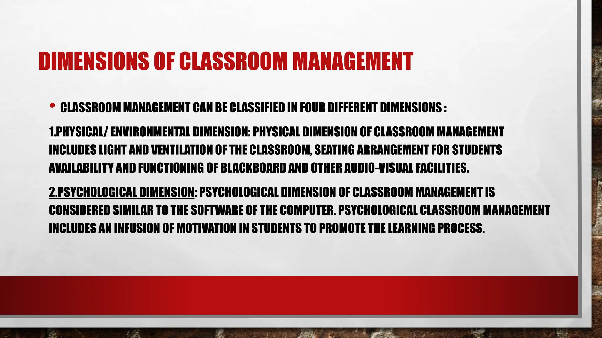 DIMENSIONS OF CLASSROOM MANAGEMENT
• CLASSROOM MANAGEMENT CAN BE CLASSIFIED IN FOUR DIFFERENT DIMENSIONS :
1.PHYSICAL/ ENVIRONMENTAL DIMENSION: PHYSICAL DIMENSION OF CLASSROOM MANAGEMENT
INCLUDES LIGHT AND VENTILATION OF THE CLASSROOM, SEATING ARRANGEMENT FOR STUDENTS
AVAILABILITY AND FUNCTIONING OF BLACKBOARD AND OTHER AUDIO-VISUAL FACILITIES.
2.PSYCHOLOGICAL DIMENSION: PSYCHOLOGICAL DIMENSION OF CLASSROOM MANAGEMENT IS
CONSIDERED SIMILAR TO THE SOFTWARE OF THE COMPUTER. PSYCHOLOGICAL CLASSROOM MANAGEMENT
INCLUDES AN INFUSION OF MOTIVATION IN STUDENTS TO PROMOTE THE LEARNING PROCESS.
 