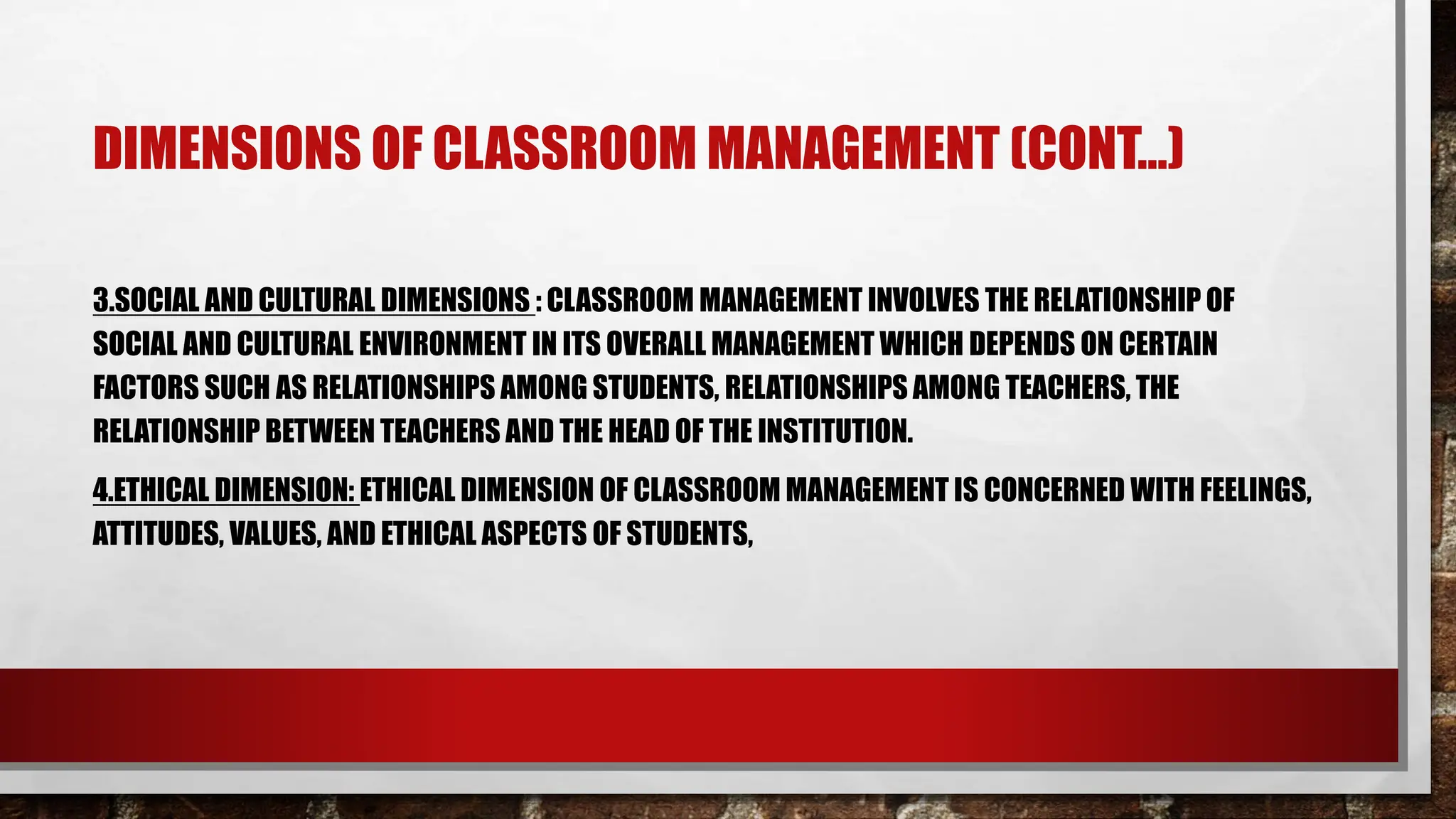 DIMENSIONS OF CLASSROOM MANAGEMENT (CONT…)
3.SOCIAL AND CULTURAL DIMENSIONS : CLASSROOM MANAGEMENT INVOLVES THE RELATIONSHIP OF
SOCIAL AND CULTURAL ENVIRONMENT IN ITS OVERALL MANAGEMENT WHICH DEPENDS ON CERTAIN
FACTORS SUCH AS RELATIONSHIPS AMONG STUDENTS, RELATIONSHIPS AMONG TEACHERS, THE
RELATIONSHIP BETWEEN TEACHERS AND THE HEAD OF THE INSTITUTION.
4.ETHICAL DIMENSION: ETHICAL DIMENSION OF CLASSROOM MANAGEMENT IS CONCERNED WITH FEELINGS,
ATTITUDES, VALUES, AND ETHICAL ASPECTS OF STUDENTS,
 
