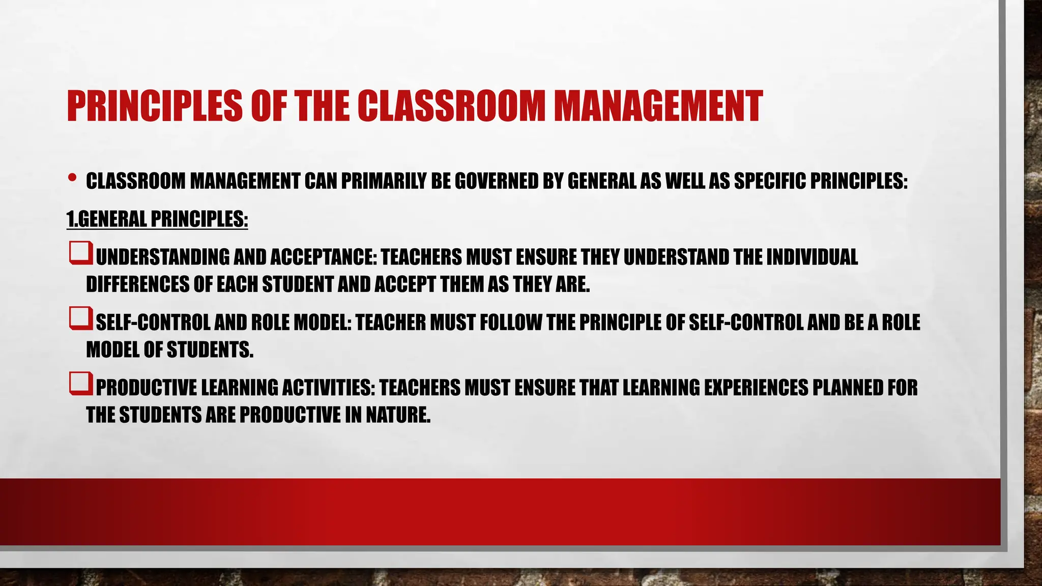 PRINCIPLES OF THE CLASSROOM MANAGEMENT
• CLASSROOM MANAGEMENT CAN PRIMARILY BE GOVERNED BY GENERAL AS WELL AS SPECIFIC PRINCIPLES:
1.GENERAL PRINCIPLES:
UNDERSTANDING AND ACCEPTANCE: TEACHERS MUST ENSURE THEY UNDERSTAND THE INDIVIDUAL
DIFFERENCES OF EACH STUDENT AND ACCEPT THEM AS THEY ARE.
SELF-CONTROL AND ROLE MODEL: TEACHER MUST FOLLOW THE PRINCIPLE OF SELF-CONTROL AND BE A ROLE
MODEL OF STUDENTS.
PRODUCTIVE LEARNING ACTIVITIES: TEACHERS MUST ENSURE THAT LEARNING EXPERIENCES PLANNED FOR
THE STUDENTS ARE PRODUCTIVE IN NATURE.
 
