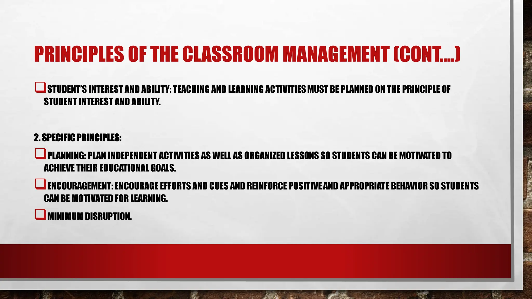 PRINCIPLES OF THE CLASSROOM MANAGEMENT (CONT.…)
STUDENT’S INTEREST AND ABILITY: TEACHING AND LEARNING ACTIVITIESMUST BE PLANNED ON THE PRINCIPLE OF
STUDENT INTEREST AND ABILITY.
2. SPECIFICPRINCIPLES:
PLANNING: PLAN INDEPENDENT ACTIVITIES AS WELL AS ORGANIZED LESSONS SO STUDENTS CAN BE MOTIVATED TO
ACHIEVE THEIR EDUCATIONAL GOALS.
ENCOURAGEMENT: ENCOURAGE EFFORTS AND CUES AND REINFORCE POSITIVEAND APPROPRIATE BEHAVIOR SO STUDENTS
CAN BE MOTIVATED FOR LEARNING.
MINIMUM DISRUPTION.
 