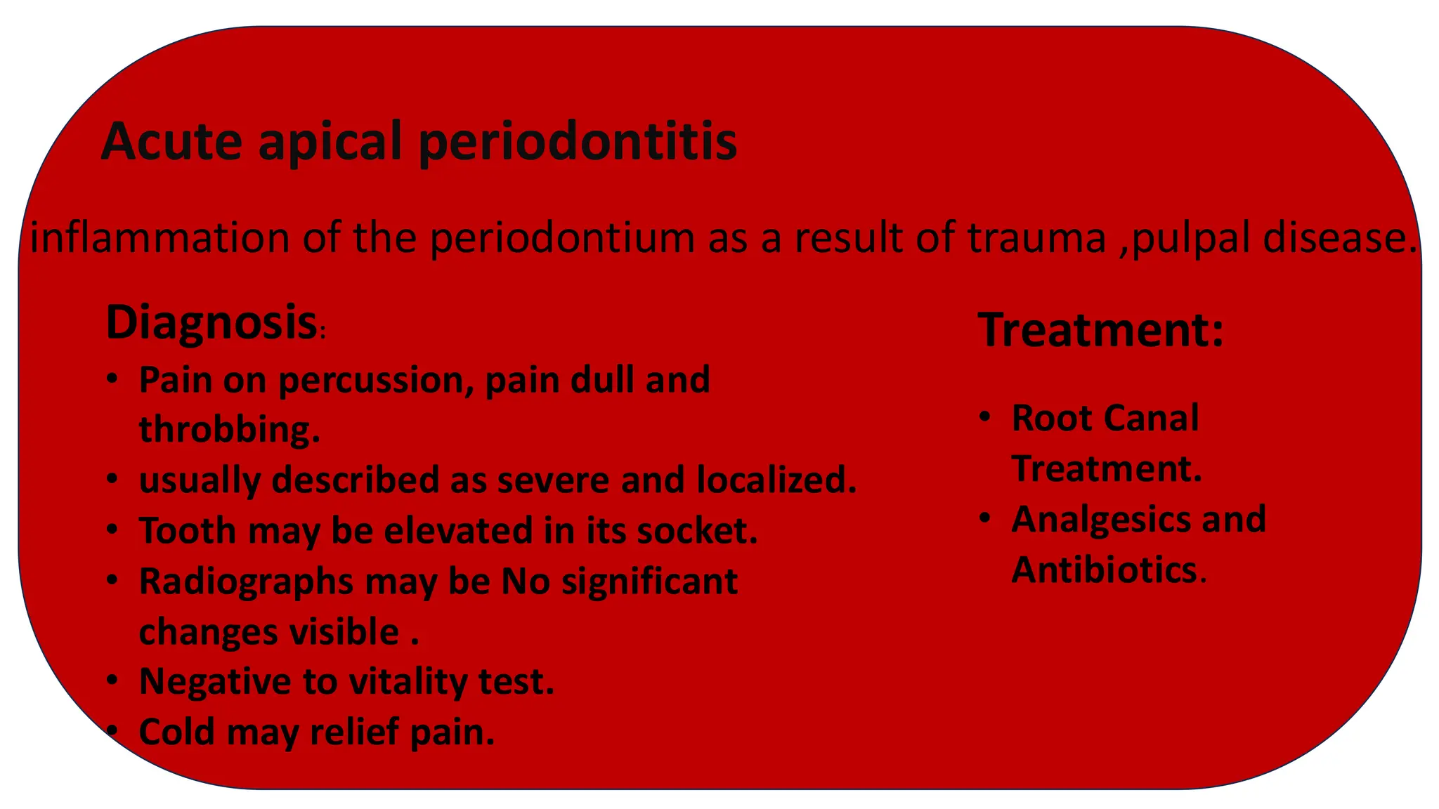 Acute apical periodontitis
inflammation of the periodontium as a result of trauma ,pulpal disease.
Diagnosis:
• Pain on percussion, pain dull and
throbbing.
• usually described as severe and localized.
• Tooth may be elevated in its socket.
• Radiographs may be No significant
changes visible .
• Negative to vitality test.
• Cold may relief pain.
Treatment:
• Root Canal
Treatment.
• Analgesics and
Antibiotics.
 