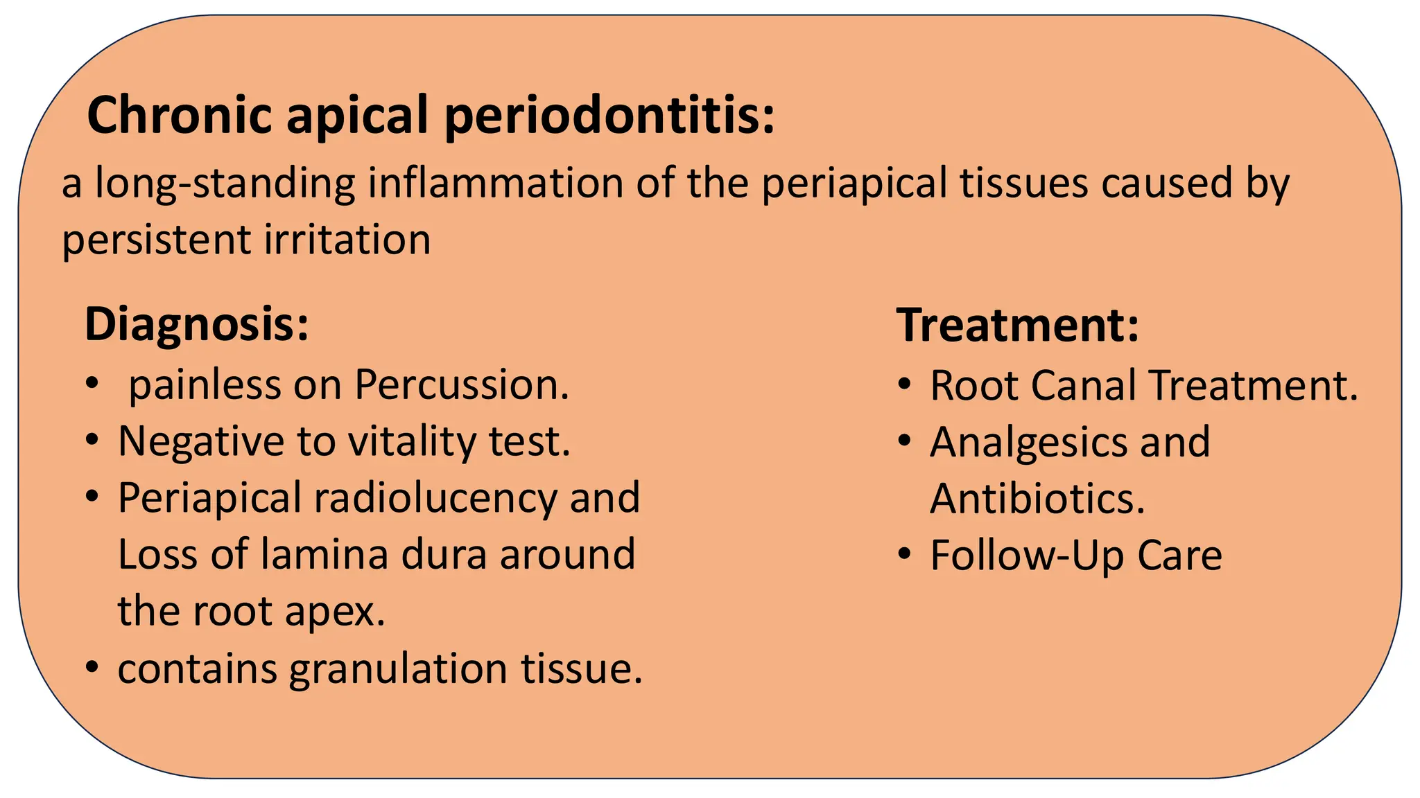Chronic apical periodontitis:
Diagnosis:
• painless on Percussion.
• Negative to vitality test.
• Periapical radiolucency and
Loss of lamina dura around
the root apex.
• contains granulation tissue.
a long-standing inflammation of the periapical tissues caused by
persistent irritation
Treatment:
• Root Canal Treatment.
• Analgesics and
Antibiotics.
• Follow-Up Care
 