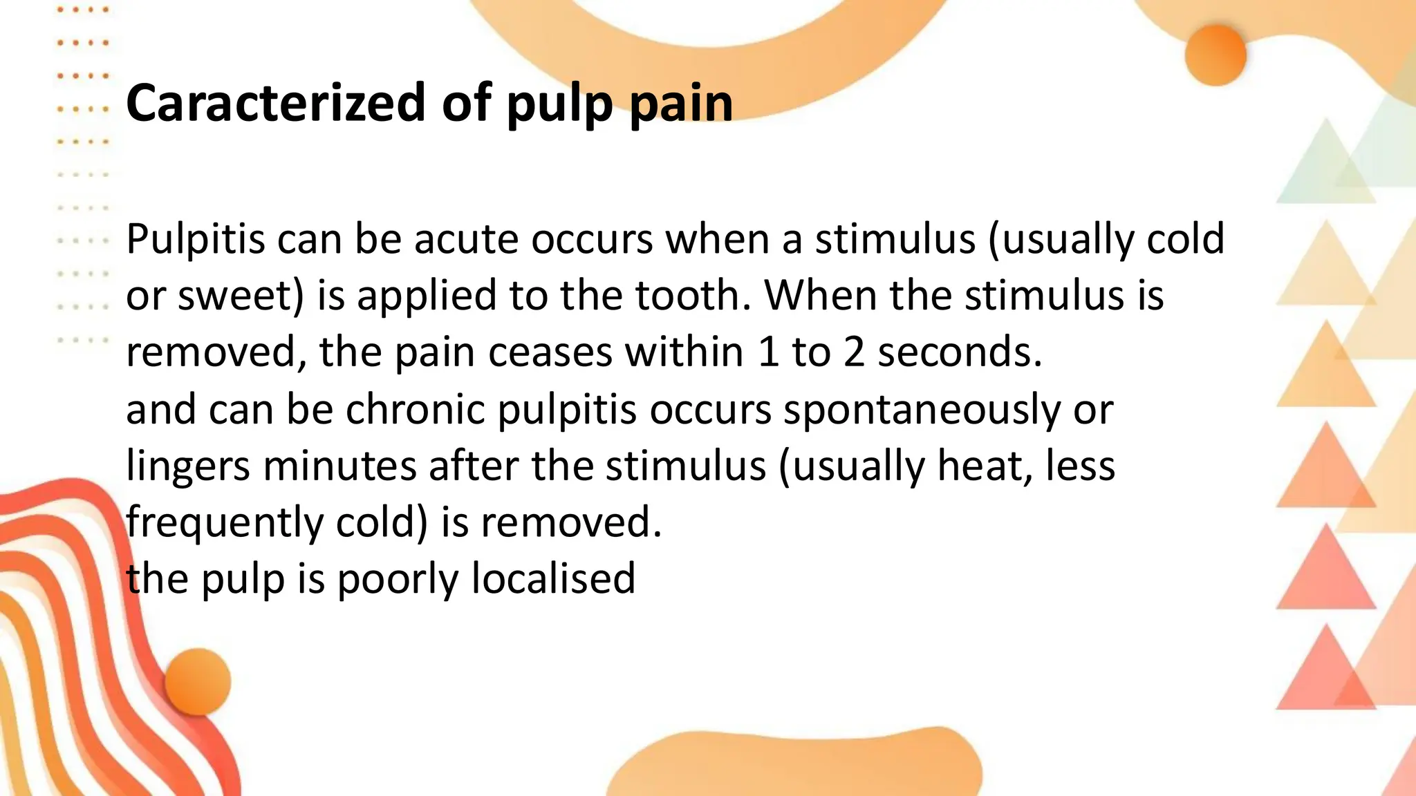 Pulpitis can be acute occurs when a stimulus (usually cold
or sweet) is applied to the tooth. When the stimulus is
removed, the pain ceases within 1 to 2 seconds.
and can be chronic pulpitis occurs spontaneously or
lingers minutes after the stimulus (usually heat, less
frequently cold) is removed.
the pulp is poorly localised
Caracterized of pulp pain
 