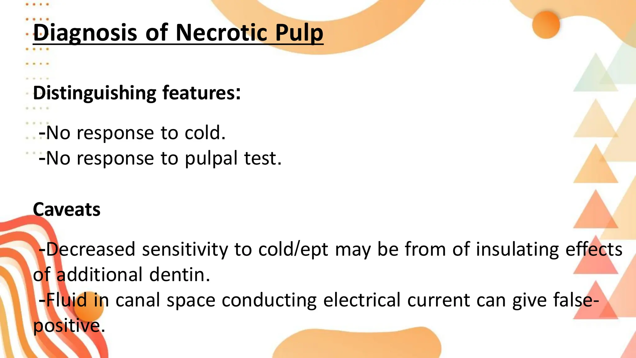 Diagnosis of Necrotic Pulp
Distinguishing features:
-No response to cold.
-No response to pulpal test.
Caveats
-Decreased sensitivity to cold/ept may be from of insulating effects
of additional dentin.
-Fluid in canal space conducting electrical current can give false-
positive.
 