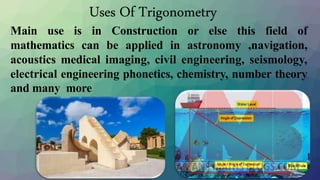 Main use is in Construction or else this field of
mathematics can be applied in astronomy ,navigation,
acoustics medical imaging, civil engineering, seismology,
electrical engineering phonetics, chemistry, number theory
and many more
Uses Of Trigonometry
 