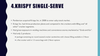 4.KRISPY SINGLE-SERVE
• Pemberton acquired Krispy Inc. in 2008 to enter salty snack market.
• Krispy Inc. had three production plants and competed in the crackers-with-filling and“all
other" cracker segments.
• Had great exposure in vending machines and convenience stores;marketed as “Grab and Go”.
• Had only 2 products:
Ø package containing six round toasted cracker sandwiches with cheese filling,available in 3 flavor
Ø a flat cracker sold in 1.5 ounce bags with 2 flavor options
 