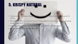 5. KRISPY NATURAL
• Cracker market was large and segments like crackers-with-filling was expected to grow 10-
14% pa.
• Market leader- Kraft was losing its share to Pepperidge Farm and other smaller brands,giving
enough opportunity to Krispy to enter the market.
• Consumers were not satisfied with flavor and taste offered by current brands.
• Krispy relaunched as Krispy Naturals
 