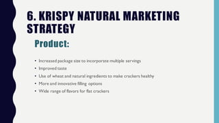 • Increased package size to incorporate multiple servings
• Improved taste
• Use of wheat and natural ingredients to make crackers healthy
• More and innovative filling options
• Wide range of flavors for flat crackers
6. KRISPY NATURAL MARKETING
STRATEGY
Product:
 