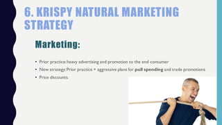 • Prior practice:heavy advertising and promotion to the end consumer
• New strategy:Prior practice + aggressive plans for pull spending and trade promotions
• Price discounts.
6. KRISPY NATURAL MARKETING
STRATEGY
Marketing:
 