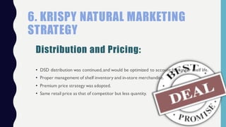 • DSD distribution was continued,and would be optimized to account for longer shelf life.
• Proper management of shelf inventory and in-store merchandise.
• Premium price strategy was adopted.
• Same retail price as that of competitor but less quantity.
6. KRISPY NATURAL MARKETING
STRATEGY
Distribution and Pricing:
 