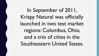 In September of 2011,
Krispy Natural was officially
launched in two test market
regions: Columbus, Ohio,
and a trio of cities in the
Southeastern United States.
 