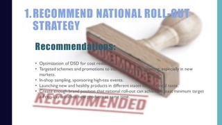 1.RECOMMEND NATIONAL ROLL-OUT
STRATEGY
• Optimization of DSD for cost reduction.
• Targeted schemes and promotions to increase brand positioning, especially in new
markets.
• In-shop sampling, sponsoring high-tea events.
• Launching new and healthy products in different states to meet local taste.
• Create enough brand position that national roll-out can achieve at least minimum target
if Frito-Lay launches new products at same time.
Recommendations:
 