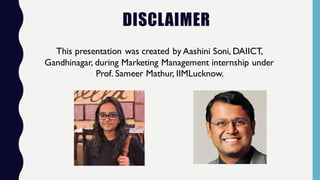 DISCLAIMER
This presentation was created by Aashini Soni, DAIICT,
Gandhinagar, during Marketing Management internship under
Prof. Sameer Mathur, IIMLucknow.
 