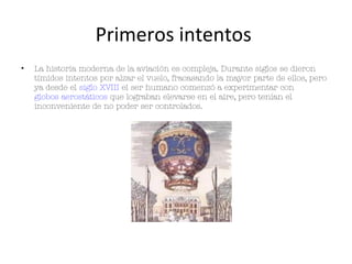 Primeros intentos
•   La historia moderna de la aviación es compleja. Durante siglos se dieron
    tímidos intentos por alzar el vuelo, fracasando la mayor parte de ellos, pero
    ya desde el siglo XVIII el ser humano comenzó a experimentar con
    globos aerostáticos que lograban elevarse en el aire, pero tenían el
    inconveniente de no poder ser controlados.
 