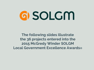 The following slides illustrate
the 36 projects entered into the
2015 McGredy Winder SOLGM
Local Government Excellence Awards®
 