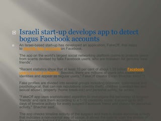  Israeli start-up develops app to detect 
bogus Facebook accounts 
 An Israel-based start-up has developed an application, FakeOff, that helps 
to identify fake accountson Facebook. 
The app on the world's largest social networking platform claims to protects users 
from scams devised by fake Facebook users, who are mistaken for genuine 'new 
friends'. 
"Recent statistics show that at least 10 per cent of about 1.35 billion Facebook 
users are not authentic. Besides, there are millions of users who create fake 
identities and appear as regular users," FakeOff creator Eliran Shachar told PTI. 
Fake profiles are divided into several groups including criminals, commercial and 
psychological, that can risk reputations (identity theft), children (paedophiles and 
sexual abuse), property (home break-ins) and personal safety, he added. 
"FakeOff app uses sophisticated algorithm to investigate the behaviour of suspect 
'friends' and rank them according to a 1-10 credibility score. It scans up to 365 
days of timeline activity for every suspect Facebook friend and checks for abnormal 
activity," Shachar said. 
The app checks timeline activity of the suspect and tries to locate abnormal activity 
that indicates a non-normal way of usage. It allows the user to scan the photos of 
the suspect to find out if it was stolen from someplace online, he added. 
