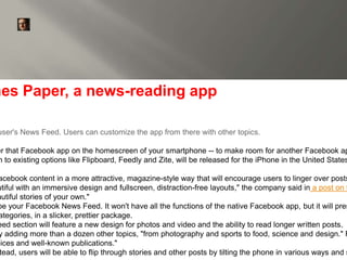 launches Paper, a news-reading app 
user's News Feed. Users can customize the app from there with other topics. 
By Doug Gross, CNN 
January 30, 2014 -- Updated 1910 GMT 
(0310 HKT) | Filed under: Social Media 
over that Facebook app on the homescreen of your smartphone -- to make room for another Facebook app. 
akin to existing options like Flipboard, Feedly and Zite, will be released for the iPhone in the United States Facebook content in a more attractive, magazine-style way that will encourage users to linger over posts, beautiful with an immersive design and fullscreen, distraction-free layouts," the company said in a post on the beautiful stories of your own." 
be your Facebook News Feed. It won't have all the functions of the native Facebook app, but it will present categories, in a slicker, prettier package. 
Feed section will feature a new design for photos and video and the ability to read longer written posts. 
by adding more than a dozen other topics, "from photography and sports to food, science and design." Facebook voices and well-known publications." 
Instead, users will be able to flip through stories and other posts by tilting the phone in various ways and swiping  