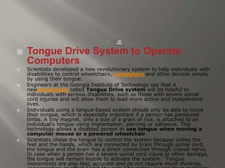  168 
votes 
 Tongue Drive System to Operate 
Computers 
 Scientists developed a new revolutionary system to help individuals with 
disabilities to control wheelchairs, computers and other devices simply 
by using their tongue. 
 Engineers at the Georgia Institute of Technology say that a 
newtechnology called Tongue Drive system will be helpful to 
individuals with serious disabilities, such as those with severe spinal 
cord injuries and will allow them to lead more active and independent 
lives. 
 Individuals using a tongue-based system should only be able to move 
their tongue, which is especially important if a person has paralyzed 
limbs. A tiny magnet, only a size of a grain of rice, is attached to an 
individual's tongue using implantation, piercing or adhesive. This 
technology allows a disabled person to use tongue when moving a 
computer mouse or a powered wheelchair. 
 Scientists chose the tongue to control the system because unlike the 
feet and the hands, which are connected by brain through spinal cord, 
the tongue and the brain has a direct connection through cranial nerve. 
In case when a person has a severe spinal cord injure or other damage, 
the tongue will remain mobile to activate the system. "Tongue 
movements are also fast, accurate and do not require much thinking, 
concentration or effort." said Maysam Ghovanloo, an assistant professor 
 