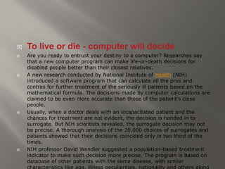  To live or die - computer will decide 
 Are you ready to entrust your destiny to a computer? Researches say 
that a new computer program can make life-or-death decisions for 
disabled people better than their closest relatives. 
 A new research conducted by National Institute of Health (NIH) 
introduced a software program that can calculate all the pros and 
contras for further treatment of the seriously ill patients based on the 
mathematical formula. The decisions made by computer calculations are 
claimed to be even more accurate than those of the patient's close 
people. 
 Usually, when a doctor deals with an incapacitated patient and the 
chances for treatment are not evident, the decision is handed in to 
surrogate. But NIH scientists revealed, the surrogate decision may not 
be precise. A thorough analysis of the 20,000 choices of surrogates and 
patients showed that their decisions coincided only in two third of the 
times. 
 NIH professor David Wendler suggested a population-based treatment 
indicator to make such decision more precise. The program is based on 
database of other patients with the same disease, with similar 
characteristics like age, illness peculiarities, nationality and others along 
 