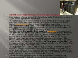  Scientists Create World's Fastest SuperComputer 
 Scientists developed the world's fastest computer that is able to perform 
1,000 trillion operations per second. 
 The computer, called RoadRunner, is twice as fast the previous fastest 
computer IBM's Blue Gene system, which was considered to be the 
fastestsupercomputer, being three times faster than other 
supercomputers in the world. The RoadRunner was developed by the 
engineers from the Los Alamos National Laboratory in New Mexico, US, 
and IBM Corp. from 13,000 of computer chips. 
 RoadRunner is the world's first petaflop computer, meaning that it 
can perform 1,000 trillion operations per second. The daily performance 
of the computer can be compared to the calculations made by 6 billion 
people using a hand-held computer 24 hours a day for 46 years. 
 It took more than six years to develop a computer technology like 
this. Built from computer chips used in popular video game PlayStation 
3 and 12,960 cell engines, it can boast 80 terabytes of memory. The 
interconnecting system takes 6,000 square feet, having 57 miles of fiber 
optics and weighs 500,000 pounds. 
 The supercomputer will be used for nuclear weapons research, but will 
have a numerous applications in medicine and science, engineering and 
other fields. It has a great potential to help in developing biofuels, new 
drug therapies and even vaccine for the HIV virus, solving global energy 
tasks and find a clue to the origins of the universe. 
 The RoadRunner is now placed at the IBM research laboratory in 
Poughkeepsie, N.Y., but will be moved to the Los Alamos National 
 