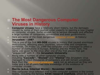  The Most Dangerous Computer 
Viruses in History 
 Computer viruses have a relatively short history, but the damages 
caused by some of them pushed cyber-experts to opening a new chapter 
on computer viruses. Some viruses led to serious damages and affected 
a large number of companies, universities and even governments. 
 Here are some of the most dangerous computer viruses in history: 
 Jerusalem - 1987 
 This is one of the first MS-DOS viruses in history that caused enormous 
destructions, affecting many countries, universities and companies 
worldwide. On Friday 13, 1988 the computer virus managed to infect a 
number of institutions in Europe, America and the Middle East. The 
name was given to the virus after one of the first places that got 
"acquainted" with it - the Jerusalem University. 
 Along with a number of other computer viruses, 
including "Cascade", "Stoned" and "Vienna" the Jerusalem virus 
managed to infect thousands of computers and still remain unnoticed. 
Back then the anti-virus programs were not as advanced as they are 
today and a lot of users had little knowledge of the existence of 
computer viruses. 
 Morris (a.k.a. Internet Worm) - November 1988 
 This computer virus infected over 6,000 computer systems in the United 
States, including the famous NASA research Institute, which for some 
 
