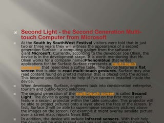  Second Light - the Second Generation Multi-touch 
Computer from Microsoft 
 At the South by SouthWest Festival visitors were told that in just 
two or three years they will witness the appearance of a second 
generation Surface - a computing gadget from the software 
giant Microsoft. Currently, according to the developer Joe Olsen, the 
device is in the development stage. It is worth mentioning that Mr. 
Olsen works for a company namedPhenomblue that writes 
applications for the Surface.Surface represents a multi-touch 
computer that resembles a coffee table. The device features a flat 
screen that is able to read multi-touch gestures. Surface may also 
read content found on printed material that is placed onto the screen. 
This became possible with the help of five cameras installed inside the 
device. 
 When developing Surface, engineers took into consideration enterprise, 
tourism and public-facing solutions. 
 The second generation of the multi-touch screen is called Second 
Light. The device is going to be developed on the first model and 
feature a second projector within the table computer. This projector will 
be able to project pictures onto a layer above the face of the screen. In 
fact, Surface 2 will be able to superimpose secondary pictures above 
the images on the screen. For example it might overlay satellite picture 
over a street map, reports News BBC. 
 In addition, the device will include infrared sensors. With their help 
the device will be able to read gestures and motions without having to 
 