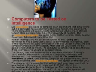 Computers to be Tested on 
Intelligence 
 Six computers are going to compete in an experiment that aims to find 
out if a computer has a potential to think like human.The experiment, 
where computers will communicate with human volunteers, is planned 
to take place on September 13 at the University of Reading. The 
sixcomputer programs are called Alice, Brother Jerome, Elbot, Eugene 
Goostman, Jabberwacky and Ultra Hal. 
 Human interrogators will put the machines to the Turing test, 
developed to find a computer's ability to demonstrate intelligence. Each 
of the volunteers will start conversation with one unseen human and one 
computer program on any subject. After that the volunteers will be 
asked to tell which is which. The computer is considered to pass the test 
if the interrogator is unsure or guessed wrong. 
 The Turning test was developed by a mathematician Alan Turning in 
1950 and was described in the article "Computing machinery and 
intelligence". The renowned scientist studied if it is possible for 
machines to think. Until now no computer has passed the test, while 
Turning expected that thinking machines will appear by the year 2000. 
 The designer of the computer that will succeed in an experiment will be 
awarded with 18-carat gold medal and $100,000 offered by 
the Loebner Prize in Artificial Intelligence. The Loebner Prize is 
organized annually to determine which of the computer systems will 
demonstrate the most human conversational behavior. 
 