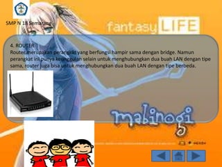 SMP N 18 Semarang

4. ROUTER
Router merupakan perangkat yang berfungsi hampir sama dengan bridge. Namun
perangkat ini punya keunggulan selain untuk menghubungkan dua buah LAN dengan tipe
sama, router juga bisa untuk menghubungkan dua buah LAN dengan tipe berbeda.

 