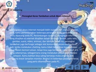 SMP N 18 Semarang
Perangkat Keras Tambahan untuk Akses Internet

Agar kegiatan akses internet menjadi lebih nyaman dan menyenangkan,
perlu kamu pertimbangkan beberapa perangkat keras tambahan yang
perlu dipasang pada PC. Pertimbangan ini perlu, mengingat informasi
yang disajikan di internet disajikan dalam berbagai format, yaitu teks,
gambar, suara, video, animasi, dan lainnya. Selain itu, perangkat
tambahan juga berfungsi sebagai alat komunikasi secara audio visual.
Jadi, ketika melakukan chatting, kamu tidak hanya bisa menggunakan
pesan dalam bentuk tulisan, tetapi bisa juga bercakap-cakap dalam arti
yang sebenarnya, sebagaimana orang melakukan percakapan melalui
telepon. Kamu bahkan bisa saling bertatap muka antarsesama
pengguna lewat tampilan monitor. Berikut ini beberapa perangkat keras
yang perlu ditambahkan pada PC.

 