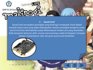 SMP N 18 Semarang

1. Sound Card
Sound Card merupakan perangkat yang berfungsi mengubah sinyal digital
menjadi sinyal suara yang dapat didengarkan melalui perangkat pengeras suara.
Sound Card bisa ditambahkan pada Motherboard melalui slot yang disediakan.
Pada komputer keluaran akhir, sound card umumnya sudah terintegrasi menyatu
dengan motherboard. Jadi, tak perlu sound card tambahan.

 