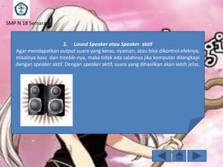 .
SMP N 18 Semarang

2. Lound Speaker atau Speaker aktif
Agar mendapatkan output suara yang keras, nyaman, atau bisa dikontrol efeknya,
misalnya bass dan treeble-nya, maka tidak ada salahnya jika komputer dilengkapi
dengan speaker aktif. Dengan speaker aktif, suara yang dihasilkan akan lebih jelas.

 