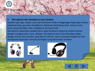 SMP N 18 Semarang

3. Microphone dan Headphone atau Headset
Apabila ingin agar output suara dari komputer tidak mengganggu lingkungan sekitar,
sebaiknya kamu gunakan headphone. Meskipun bentuknya kecil, namun mutu
audio yang dihasilkan oleh headphone termasuk baik.
Microphone diperlukan apabila kamu ingin berbicara langsung melalui intenet
dengan menggunakan suara. Dengan microphone kamu bisa bercakap-cakap
dengan teman atau kenalan yang ada di internet. Saat ini banyak headphone dan
microphone disatukan menjadi perangkat yang dinamakan headset.

 