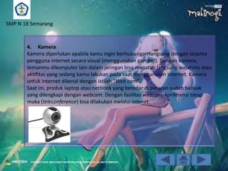 SMP N 18 Semarang

4. Kamera
Kamera diperlukan apabila kamu ingin berhubungan langsung dengan sesama
pengguna internet secara visual (menggunakan gambar). Dengan kamera,
temanmu dikomputer lain dalam jaringan bisa menatap langsung wajahmu atau
aktifitas yang sedang kamu lakukan pada saat menggunakan internet. Kamera
untuk internet dikenal dengan istilah “Web cam”.
Saat ini, produk laptop atau netbook yang beredar di pasaran sudah banyak
yang dilengkapi dengan webcam. Dengan fasilitas webcam, konferensi tatap
muka (teleconference) bisa dilakukan melalui intenet.

 