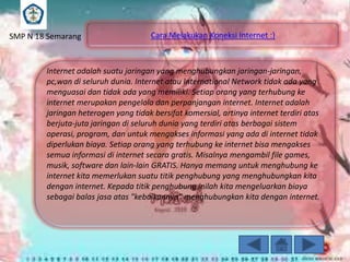 SMP N 18 Semarang

Cara Melakukan Koneksi Internet :)

Internet adalah suatu jaringan yang menghubungkan jaringan-jaringan,
pc,wan di seluruh dunia. Internet atau International Network tidak ada yang
menguasai dan tidak ada yang memiliki. Setiap orang yang terhubung ke
internet merupakan pengelola dan perpanjangan internet. Internet adalah
jaringan heterogen yang tidak bersifat komersial, artinya internet terdiri atas
berjuta-juta jaringan di seluruh dunia yang terdiri atas berbagai sistem
operasi, program, dan untuk mengakses informasi yang ada di internet tidak
diperlukan biaya. Setiap orang yang terhubung ke internet bisa mengakses
semua informasi di internet secara gratis. Misalnya mengambil file games,
musik, software dan lain-lain GRATIS. Hanya memang untuk menghubung ke
internet kita memerlukan suatu titik penghubung yang menghubungkan kita
dengan internet. Kepada titik penghubung inilah kita mengeluarkan biaya
sebagai balas jasa atas "kebaikannya" menghubungkan kita dengan internet.

 