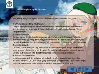Menghubung ke internet
SMP N 18 Semarang
Kita dapat menghubungkan diri ke internet dengan beberapa cara, yaitu :
1. Melalui saluran telepon langsung
Dengan menghubungkan diri ke internet melalui saluran telepon (modem) kita
dapat mengakses informasi di internet dengan kecepatan yang lambat hingga
sangat lambat.
2. Melalui jaringan
Dengan cara ini, kita dapat mengakses internet dengan lebih cepat. Tetapi ini
memerlukan biaya yang lebih tinggi, karena untuk itu diperlukan suatu jaringan.
Dengan koneksi ini kita dapat mengakses semua jenis fasilitas yang ada di internet.
3. Melalui provider
Cara lain untuk menghubung ke internet adalah melalui jasa penyedia akses ke
internet yang disebut Internet Provider Services atau biasa disebut provider saja.
Melalui hubungan ini kita dapat mengakses semua fasilitas di internet.
4. Melalui layanan online
Jenis hubungan ke internet yang lain adalah melalui penyedia layanan online,
misalnya America On Line. Akses yang disediakan oleh penyedia layanan ini sangat
terbatas. Tergantung pada penyedia di mana kita mendaptarkan diri.

 