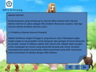 SMP N 18 Semarang
Alamat Internet
Setiap komputer yang terhubung ke internet diberi alamat oleh internet.
Alamat internet ini sebut sebagai URL (Uniform Resources Locator). Ada tiga
(3) jenis alamat di dalam internet, yaitu :

1. IP-Address (Alamat Internet Protokol)
Adalah kombinasi angka 0 hingga 9, yang disusun atas 4 kelompok angka.
Angka-angka ini menunjukkan nama komputer dan jaringan di mana komputer
itu berada. Contoh IP-Address adalah 202.156.25.220. Adalah tidak mungkin
untuk mengingat seri nomor yang berjumlah berjuta-juta nomor tersebut.
Untunglah para pakar menemukan sistem penamaan yang lebih manusiawi,
sistem penamaan ini disebut dengan DNS-Address.

 