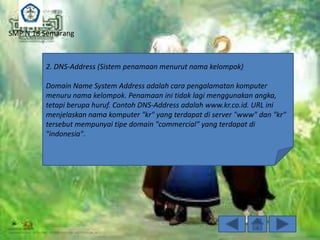 SMP N 18 Semarang

2. DNS-Address (Sistem penamaan menurut nama kelompok)

Domain Name System Address adalah cara pengalamatan komputer
menuru nama kelompok. Penamaan ini tidak lagi menggunakan angka,
tetapi berupa huruf. Contoh DNS-Address adalah www.kr.co.id. URL ini
menjelaskan nama komputer "kr" yang terdapat di server "www" dan "kr"
tersebut mempunyai tipe domain "commercial" yang terdapat di
"indonesia".

 