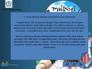 SMP N 18 Semarang
3. Email-Address (Alamat Email/alamt surat elektronik)
Pengalamatan URL ini berbeda dengan 2 tipe sebelumnya. Dan jangan
mencampuradukan email address dengan dns-address ataupun ip-address.
Alamat surat elektronik (email) digunakan untuk mengirim/menerima email.
Contohnya : w.danu@mailcity.com, ritha@eudoramail.com, dan lain-lain.
Ada hal yang harus diingat tentang penulisan alamat (URL), yaitu bahwa
penulisan URL tidak boleh menggandung spasi. Dan antar kelompok domain
dipisahkan oleh tanda titik (.). Contoh : www.microsoft.com ini adalah contoh
yang benar. Contoh yang salah adalah : www. kr.co.id salah karena ada spasi
setelah www.

 