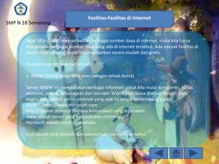 SMP N 18 Semarang

Fasilitas-Fasilitas di Internet

Agar kita dapat memanfaatkan berbagai sumber daya di internet, maka kita harus
mengetahui berbagai sumber daya yang ada di internet tersebut. Ada banyak fasilitas di
dalam internet yang dapat kita manfaatkan secara mudah dan gratis.
Fasilitas internet tersebut adalah :
1. WWW (World Wide Web atau jaringan seluas dunia)
Server WWW ini menyediakan berbagai informasi untuk kita mulai dari games, sosial,
ekonomi, politik, kebudayaan dan lain-lain. WWW atau biasa disebut dengan Web
begitu saja, adalah server internet yang saat ini sangat berkembang pesat.
Contoh : http://www.microsoft.com
http:// adalah protocol (bahasa komunikasi) yang digunakan.
www adalah server yang menyediakan informasi
microsoft adalah nama perusahaan
com adalah jenis domain dari perusahaan microsoft tersebut.

 