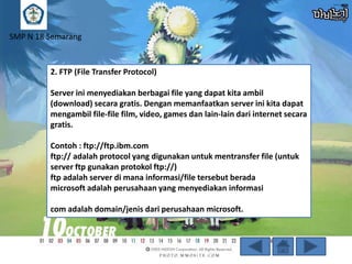 SMP N 18 Semarang

2. FTP (File Transfer Protocol)

Server ini menyediakan berbagai file yang dapat kita ambil
(download) secara gratis. Dengan memanfaatkan server ini kita dapat
mengambil file-file film, video, games dan lain-lain dari internet secara
gratis.
Contoh : ftp://ftp.ibm.com
ftp:// adalah protocol yang digunakan untuk mentransfer file (untuk
server ftp gunakan protokol ftp://)
ftp adalah server di mana informasi/file tersebut berada
microsoft adalah perusahaan yang menyediakan informasi

com adalah domain/jenis dari perusahaan microsoft.

 