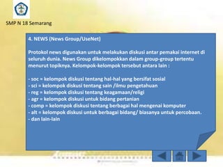 SMP N 18 Semarang

4. NEWS (News Group/UseNet)
Protokol news digunakan untuk melakukan diskusi antar pemakai internet di
seluruh dunia. News Group dikelompokkan dalam group-group tertentu
menurut topiknya. Kelompok-kelompok tersebut antara lain :

- soc = kelompok diskusi tentang hal-hal yang bersifat sosial
- sci = kelompok diskusi tentang sain /ilmu pengetahuan
- reg = kelompok diskusi tentang keagamaan/religi
- agr = kelompok diskusi untuk bidang pertanian
- comp = kelompok diskusi tentang berbagai hal mengenai komputer
- alt = kelompok diskusi untuk berbagai bidang/ biasanya untuk percobaan.
- dan lain-lain

 