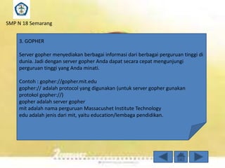 SMP N 18 Semarang

3. GOPHER
Server gopher menyediakan berbagai informasi dari berbagai perguruan tinggi di
dunia. Jadi dengan server gopher Anda dapat secara cepat mengunjungi
perguruan tinggi yang Anda minati.
Contoh : gopher://gopher.mit.edu
gopher:// adalah protocol yang digunakan (untuk server gopher gunakan
protokol gopher://)
gopher adalah server gopher
mit adalah nama perguruan Massacushet Institute Technology
edu adalah jenis dari mit, yaitu education/lembaga pendidikan.

 