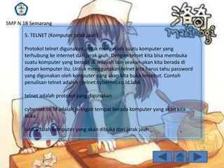 SMP N 18 Semarang
5. TELNET (Komputer jarak jauh)
Protokol telnet digunakan untuk mengakses suatu komputer yang
terhubung ke internet dari jarak jauh. Dengan telnet kita bisa membuka
suatu komputer yang berada di wilayah lain seakan-akan kita berada di
depan komputer itu. Untuk menggunakan telnet kita harus tahu password
yang digunakan oleh komputer yang akan kita buka tersebut. Contoh
penulisan telnet adalah : telnet:cybernet.co.id.lab6

telnet adalah protokol yang digunakan
cybernet.co.id adalah jaringan tempat berada komputer yang akan kita
buka
lab6 adalah komputer yang akan dibuka dari jarak jauh

 