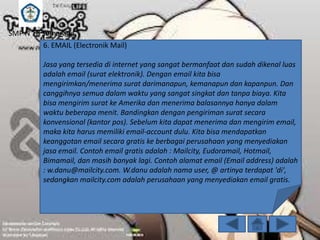 SMP N 18 Semarang
6. EMAIL (Electronik Mail)
Jasa yang tersedia di internet yang sangat bermanfaat dan sudah dikenal luas
adalah email (surat elektronik). Dengan email kita bisa
mengirimkan/menerima surat darimanapun, kemanapun dan kapanpun. Dan
canggihnya semua dalam waktu yang sangat singkat dan tanpa biaya. Kita
bisa mengirim surat ke Amerika dan menerima balasannya hanya dalam
waktu beberapa menit. Bandingkan dengan pengiriman surat secara
konvensional (kantor pos). Sebelum kita dapat menerima dan mengirim email,
maka kita harus memiliki email-account dulu. Kita bisa mendapatkan
keanggotan email secara gratis ke berbagai perusahaan yang menyediakan
jasa email. Contoh email gratis adalah : Mailcity, Eudoramail, Hotmail,
Bimamail, dan masih banyak lagi. Contoh alamat email (Email address) adalah
: w.danu@mailcity.com. W.danu adalah nama user, @ artinya terdapat 'di',
sedangkan mailcity.com adalah perusahaan yang menyediakan email gratis.

 