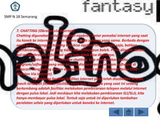 SMP N 18 Semarang

7. CHATTING (Obrolan via internet)
Chatting digunakan untuk "ngobrol-ngobrol" antar pemakai internet yang saat
itu konek ke internet dan "berbicara" pada saluran yang sama. Berbeda dengan
news group, dengan chatting kita bisa ngobrol tentang apa saja, bahkan
membicarakan hal-hal yang tidak ada artinyapun boleh. Perlu diingat, dalam
hal mengobrol ini, informasi yang ada tidak bisa dipercaya.
Untuk dapat melakukan chatting, kita memerlukan suatu
program/software yang saat ini tersedia bermacam-macam software di
pasaran. Yang paling umum digunakan adalah mIRC (Internet Relay Chat Obrolan Via Internet).
Di samping fasilitas-fasilitas internet yang telah disebutkan di atas,
masih terdapat fasilitas-fasilitas yang lain, misalnya yang saat ini sedang
berkembang adalah fasilitas melakukan pembicaraan telepon melalui internet
dengan pulsa lokal. Jadi meskipun kita melakukan pembicaraan SLI/SLJJ, kita
hanya membayar pulsa lokal. Tentuk saja untuk ini diperlukan tambahan
peralatan selain yang diperlukan untuk koneksi ke internet.

 